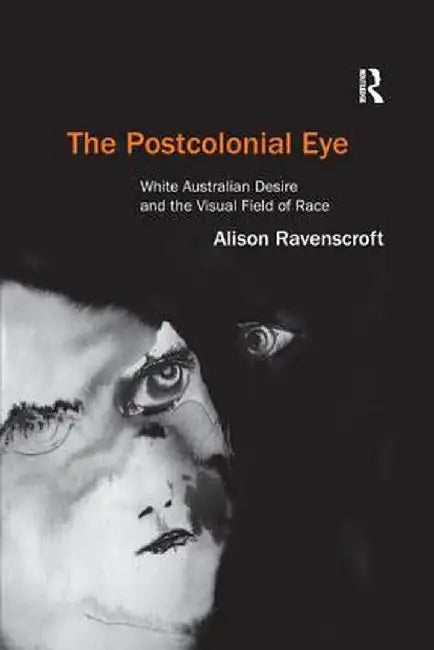 The Postcolonial Eye: White Australian Desire and the Visual Field of Race by Alison Ravenscroft