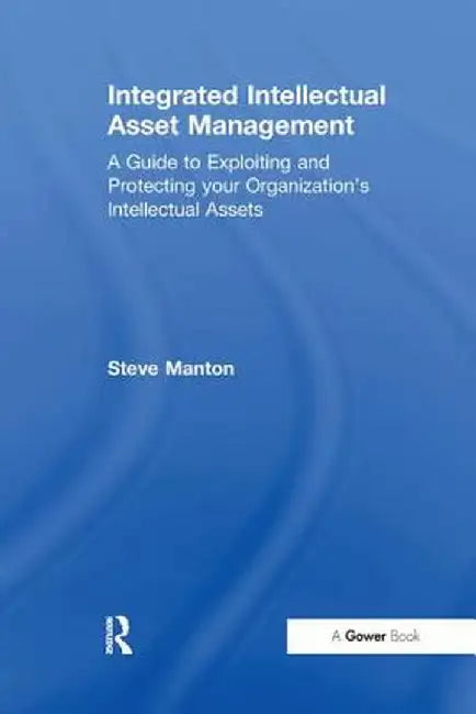 Integrated Intellectual Asset Management: A Guide to Exploiting and Protecting your Organization's Intellectual Assets by Steve Manton