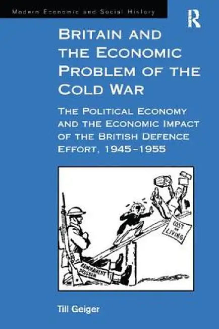 Britain and the Economic Problem of the Cold War: The Political Economy and the Economic Impact of the British Defence Effort, 1945-1955 by Till Geiger