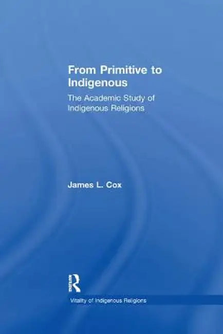 From Primitive to Indigenous: The Academic Study of Indigenous Religions by James L. Cox