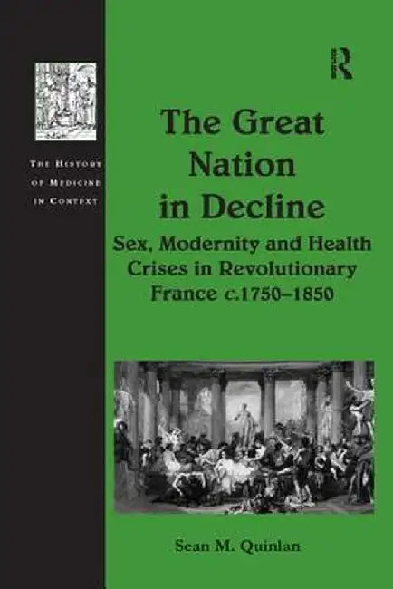 The Great Nation in Decline: Sex, Modernity and Health Crises in Revolutionary France C.1750-1850 by Sean M. Quinlan
