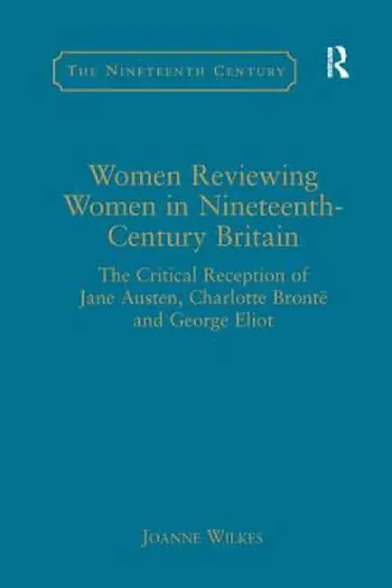 Women Reviewing Women in Nineteenth-Century Britain: The Critical Reception of Jane Austen, Charlotte Brontë and George Eliot by Joanne Wilkes