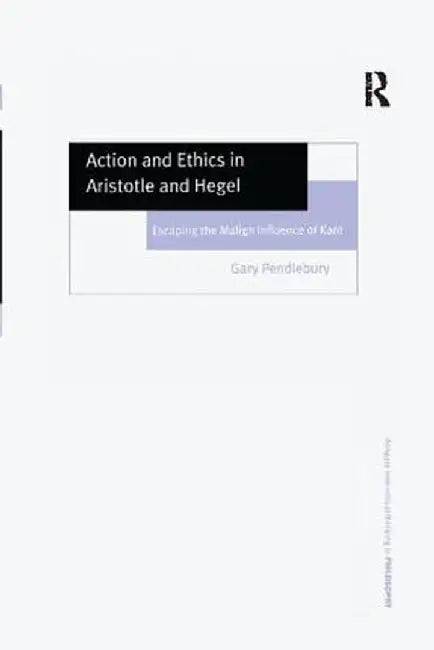 Action and Ethics in Aristotle and Hegel: Escaping the Malign Influence of Kant by Gary Pendlebury