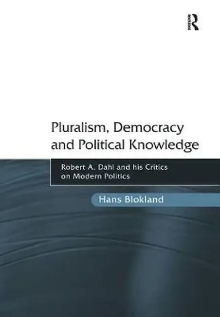 Pluralism, Democracy and Political Knowledge: Robert A. Dahl and His Critics on Modern Politics by Hans Blokland