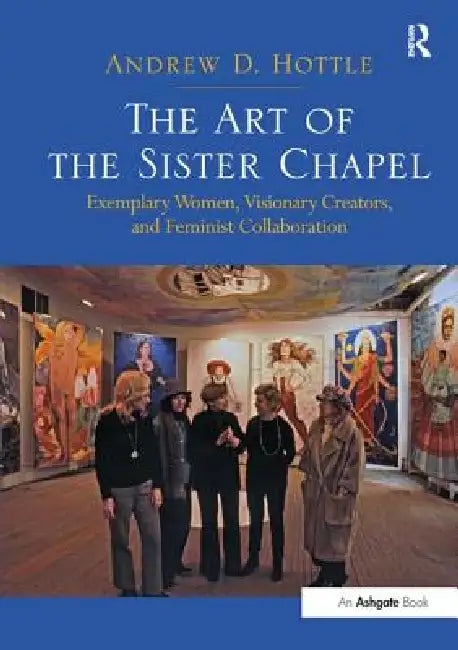 The Art of the Sister Chapel: Exemplary Women, Visionary Creators, and Feminist Collaboration by Andrew Hottle
