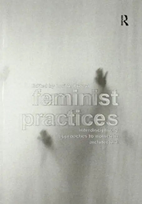 Feminist Practices: Interdisciplinary Approaches to Women in Architecture by Lori A. Brown