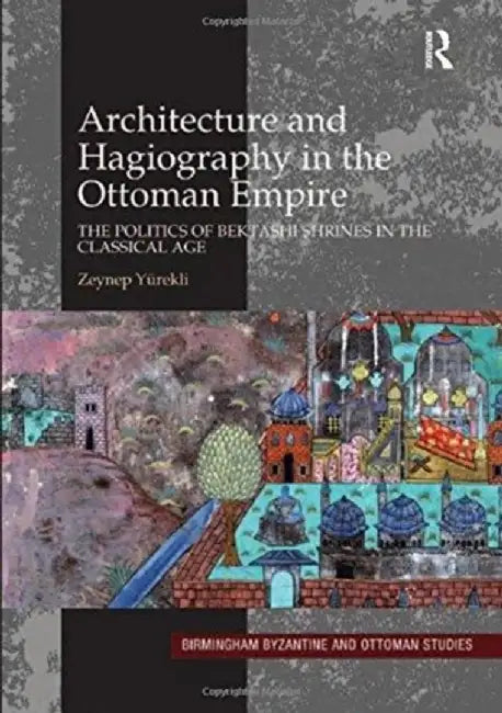 Architecture and Hagiography in the Ottoman Empire: The Politics of Bektashi Shrines in the Classical Age by Zeynep Yürekli