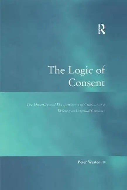 The Logic of Consent: The Diversity and Deceptiveness of Consent as a Defense to Criminal Conduct by Peter Westen