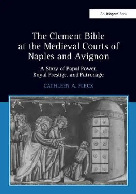 The Clement Bible at the Medieval Courts of Naples and Avignon: A Story of Papal Power, Royal Prestige, and Patronage by Cathleen A. Fleck