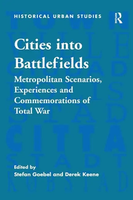 Cities into Battlefields: Metropolitan Scenarios, Experiences and Commemorations of Total War by Stefan Goebel