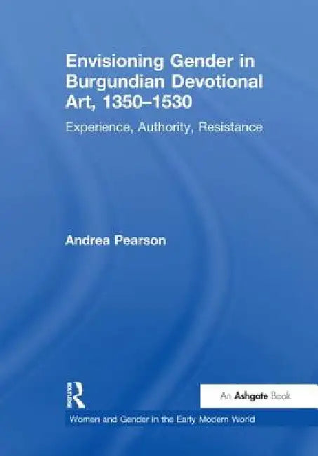 Envisioning Gender in Burgundian Devotional Art, 1350-1530: Experience, Authority, Resistance by Andrea Pearson