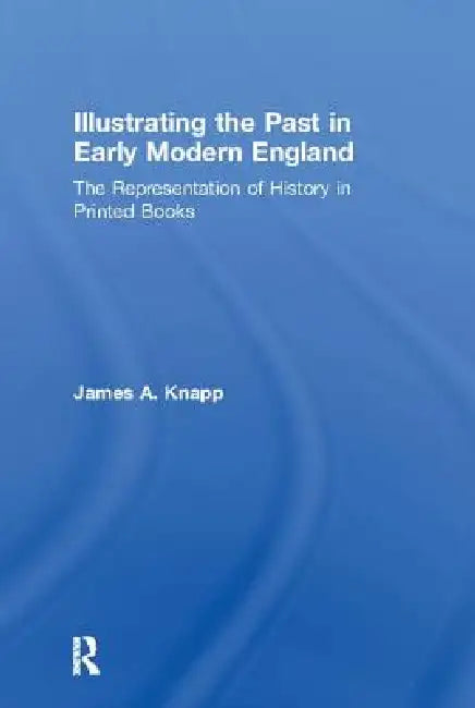 Illustrating the Past in Early Modern England: The Representation of History in Printed Books by James A. Knapp