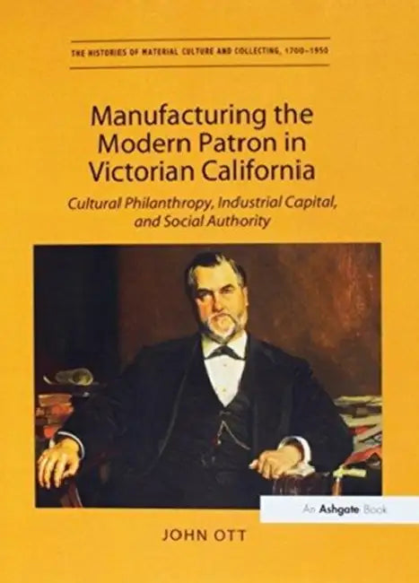 Manufacturing the Modern Patron in Victorian California: Cultural Philanthropy, Industrial Capital, and Social Authority by John Ott