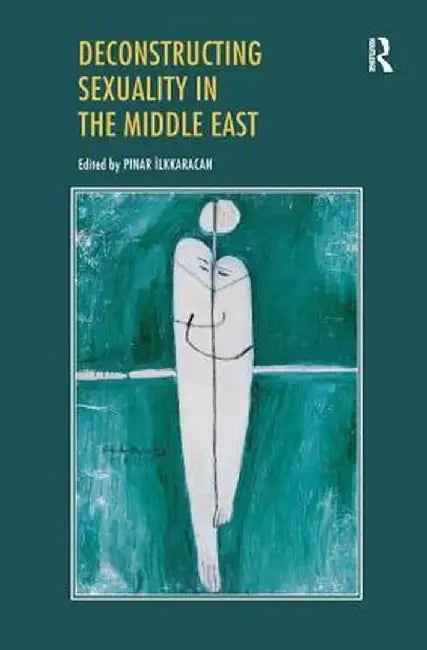 Deconstructing Sexuality in the Middle East: Challenges and Discourses by Pinar Ilkkaracan