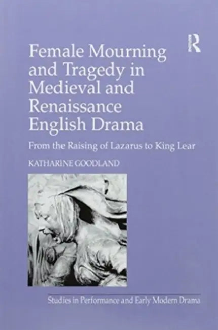 Female Mourning and Tragedy in Medieval and Renaissance English Drama: From the Raising of Lazarus to King Lear by Katharine Goodland