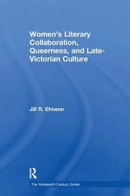 Women's Literary Collaboration, Queerness, and Late-Victorian Culture by Jill R. Ehnenn