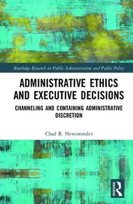 Administrative Ethics and Executive Decisions: Channeling and Containing Administrative Discretion by Chad B. Newswander