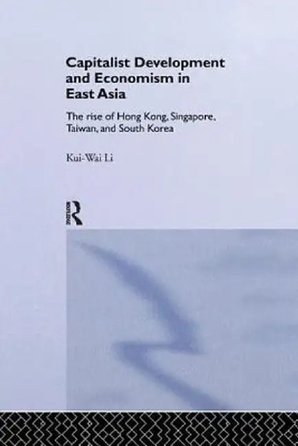 Capitalist Development and Economism in East Asia: The Rise of Hong Kong, Singapore, Taiwan and South Korea by Kui-Wai Li