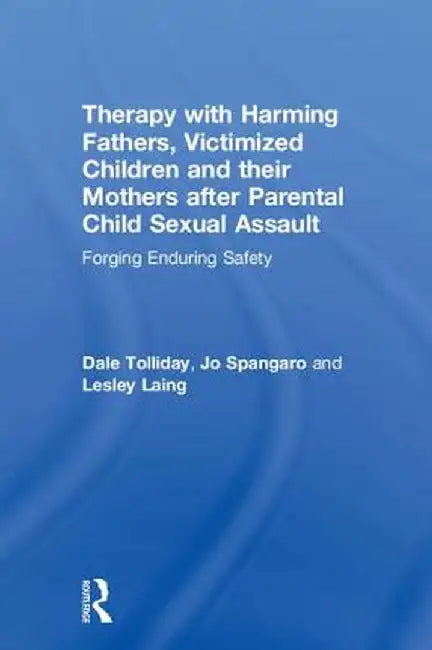 Therapy with Harming Fathers, Victimized Children and Their Mothers After Parental Child Sexual Assault: Forging Enduring Safety by Dale Tolliday