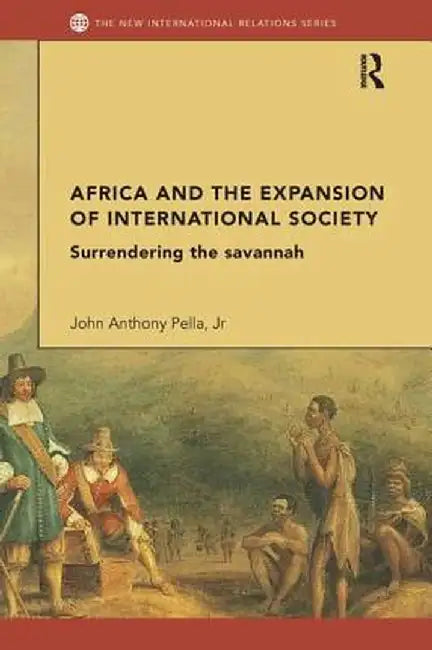 Africa and the Expansion of International Society: Surrendering the Savannah by John Anthony Pella Jr
