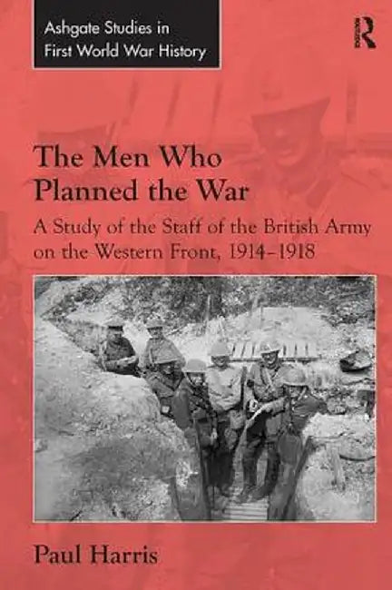 The Men Who Planned the War: A Study of the Staff of the British Army on the Western Front, 1914-1918 by Paul Harris