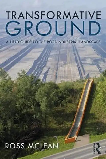 Transformative Ground: A Field Guide to the Post-Industrial Landscape by Ross Mclean