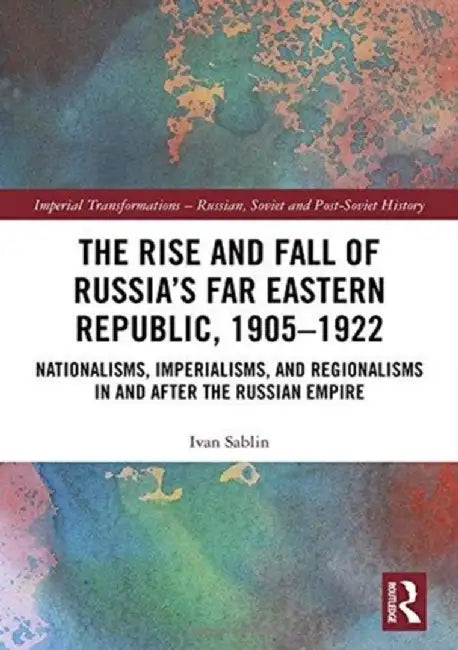 The Rise and Fall of Russia's Far Eastern Republic, 1905-1922: Nationalisms, Imperialisms, and Regionalisms in and After the Russian Empire by Ivan Sablin