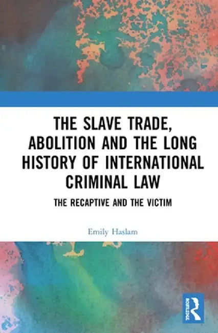 The Slave Trade, Abolition and the Long History of International Criminal Law: The Recaptive and the Victim by Emily Haslam