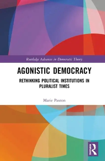 Agonistic Democracy: Rethinking Political Institutions in Pluralist Times by Marie Paxton