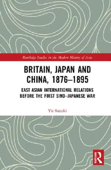 Britain, Japan and China, 1876-1895: East Asian International Relations Before the First Sino-Japanese War by Yu Suzuki