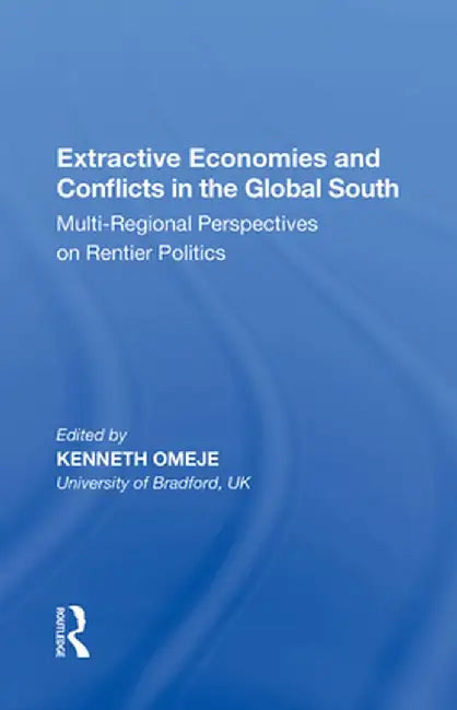 Extractive Economies and Conflicts in the Global South: Multi-Regional Perspectives on Rentier Politics by Kenneth Omeje