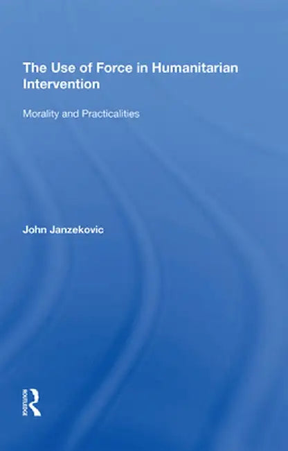 The Use of Force in Humanitarian Intervention: Morality and Practicalities by John Janzekovic