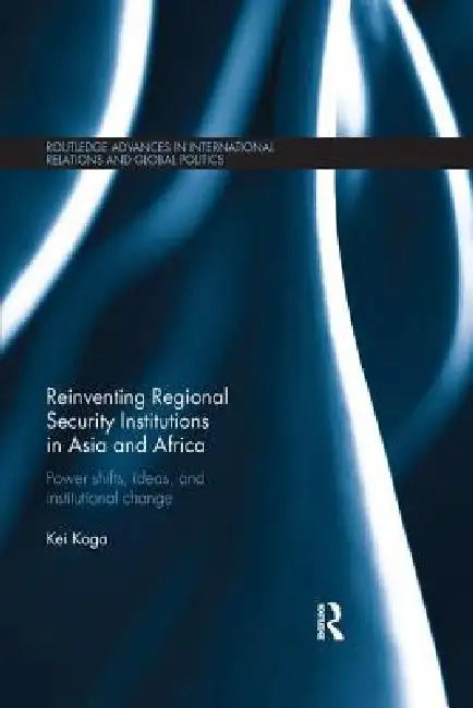 Reinventing Regional Security Institutions in Asia and Africa: Power Shifts, Ideas, and Institutional Change by Kei Koga