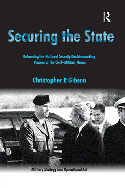 Securing the State: Reforming the National Security Decisionmaking Process at the Civil-Military Nexus by Christopher P. Gibson