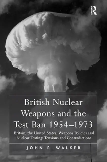 British Nuclear Weapons and the Test Ban 1954-1973: Britain, the United States, Weapons Policies and Nuclear Testing: Tensions and Contradictions by John R. Walker