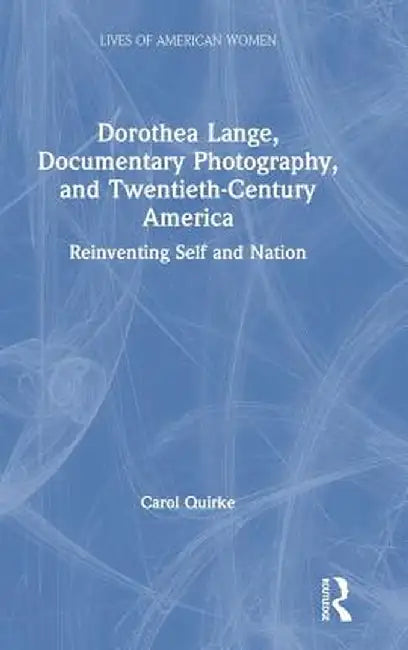Dorothea Lange, Documentary Photography, and Twentieth-Century America: Reinventing Self and Nation by Carol Quirke