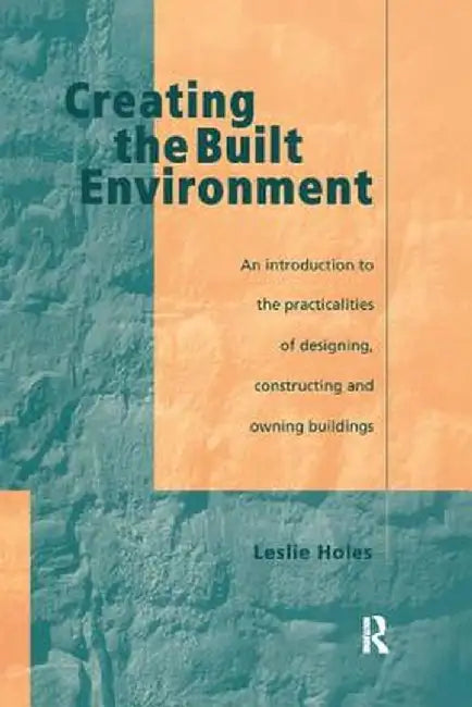 Creating the Built Environment: The Practicalities of Designing, Constructing and Owning Buildings by Leslie Holes