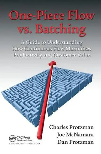 One-Piece Flow vs. Batching: A Guide to Understanding How Continuous Flow Maximizes Productivity and Customer Value by Charles Protzman
