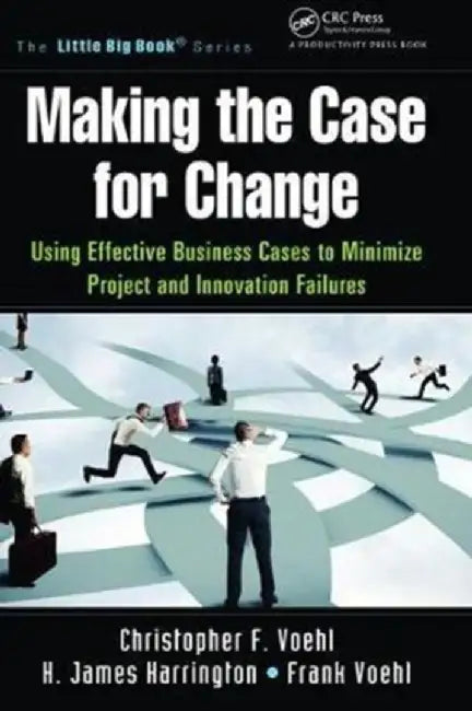 Making the Case for Change: Using Effective Business Cases to Minimize Project and Innovation Failures by Christopher F. Voehl