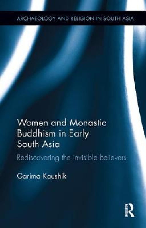 Women and Monastic Buddhism in Early South Asia: Rediscovering the invisible believers by Garima Kaushik