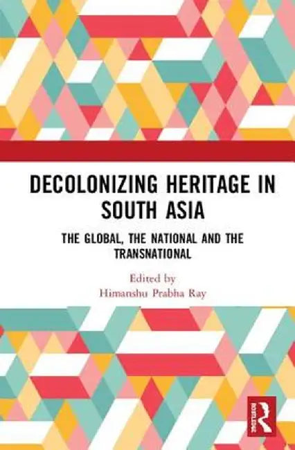 Decolonising Heritage in South Asia: The Global, the National and the Transnational by Himanshu Prabha Ray