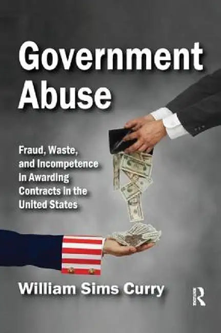 Government Abuse: Fraud, Waste, and Incompetence in Awarding Contracts in the United States by William Sims Curry
