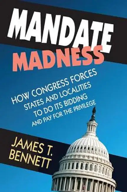Mandate Madness: How Congress Forces States and Localities to Do Its Bidding and Pay for the Privilege by James T. Bennett
