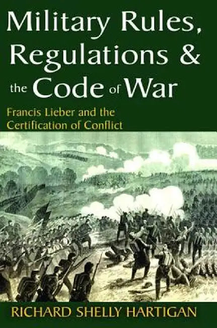 Military Rules, Regulations and the Code of War: Francis Lieber and the Certification of Conflict by Richard Shelly Hartigan