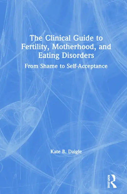The Clinical Guide to Fertility, Motherhood, and Eating Disorders: From Shame to Self-Acceptance by Kate B. Daigle