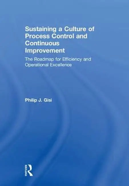 Sustaining a Culture of Process Control and Continuous Improvement: The Roadmap for Efficiency and Operational Excellence by Philip J. Gisi