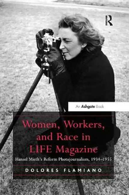 Women, Workers, and Race in Life Magazine: Hansel Mieth's Reform Photojournalism, 1934-1955 by Dolores Flamiano