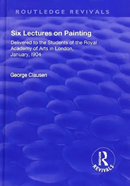 Revival: Six Lectures on Painting (1904): Delivered to the Students of the Royal Academy of Arts in London, January 1904 by George Clausen