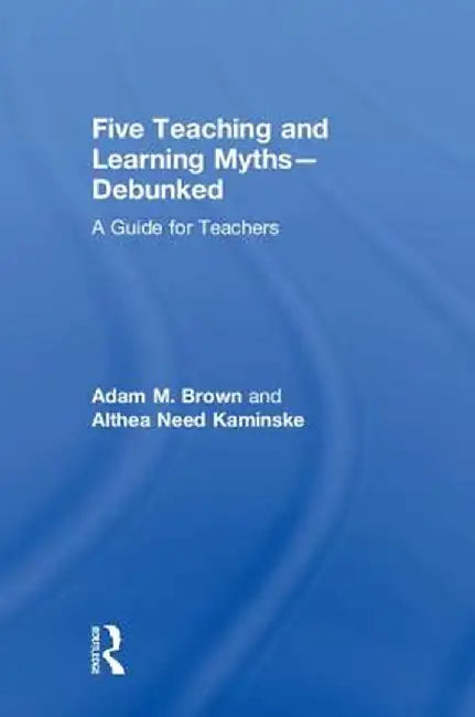 Five Teaching and Learning Myths-Debunked: A Guide for Teachers by Adam M. Brown