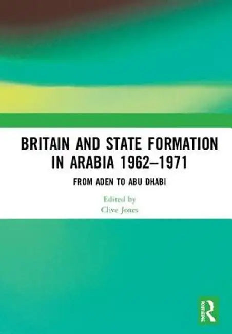 Britain and State Formation in Arabia 1962-1971: From Aden to Abu Dhabi by Clive Jones